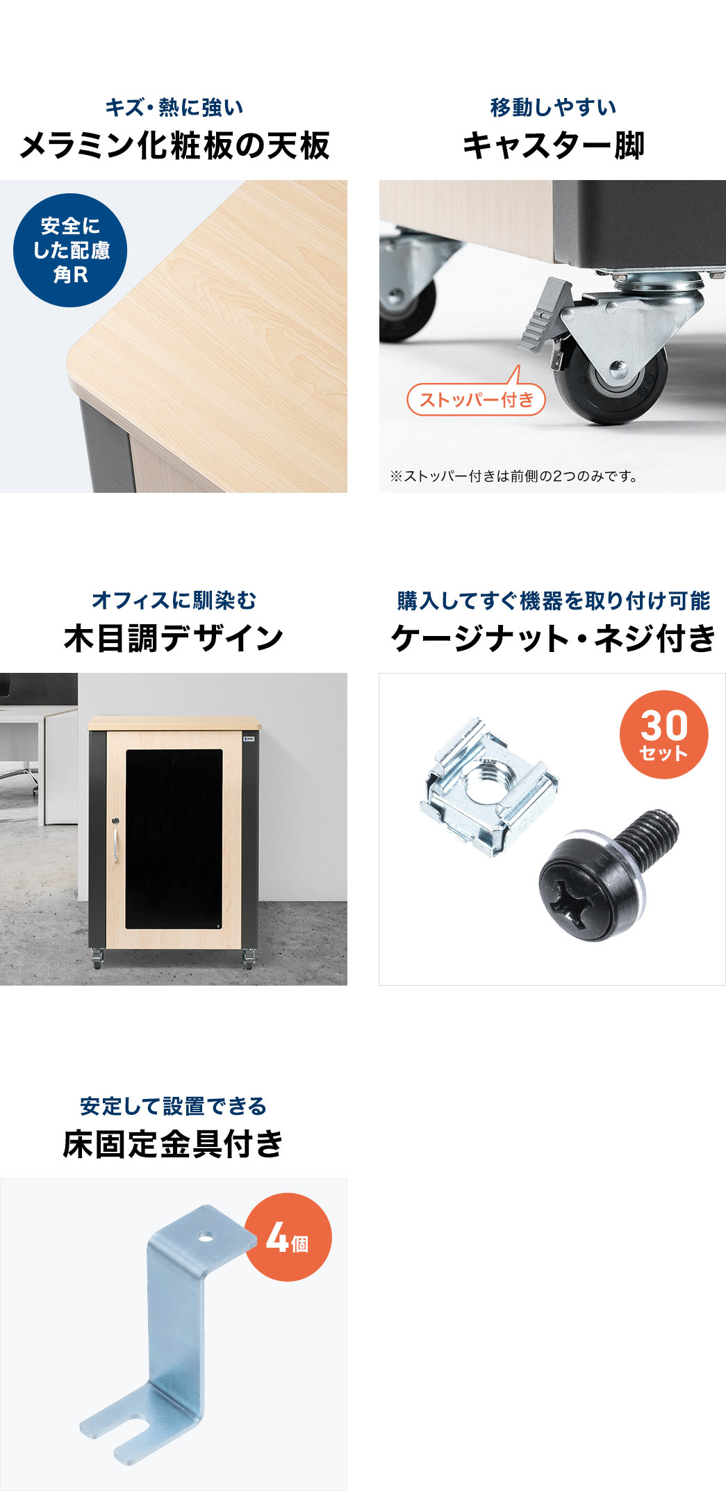 キズや熱に強いメラミン化粧板の天板、移動しやすいキャスター脚、オフィスに馴染む木目調デザイン、購入してすぐに機器を取り付けられるケージナット付き、安定設置が可能な床固定金具付きです。