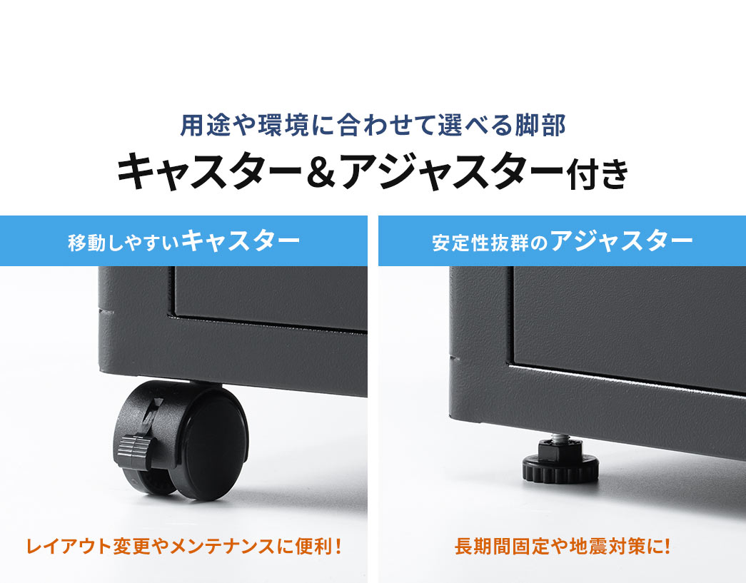 レイアウト変更やメンテナンスに便利なキャスターと長期間固定や地震対策に安心なアジャスターを付属しているので用途や環境に合わせて脚部を選べます。